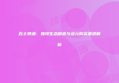 百士啤酒：独特生态酿造与多元购买渠道解析