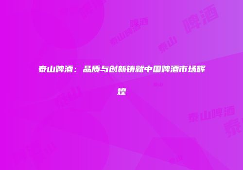 泰山啤酒：品质与创新铸就中国啤酒市场辉煌