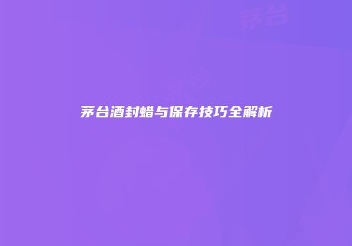 茅台酒封蜡与保存技巧全解析