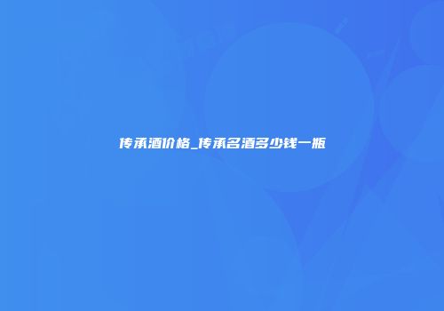 传承酒价格_传承名酒多少钱一瓶
