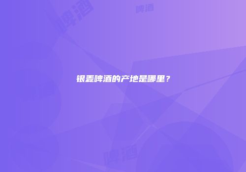 银麦啤酒的产地是哪里？