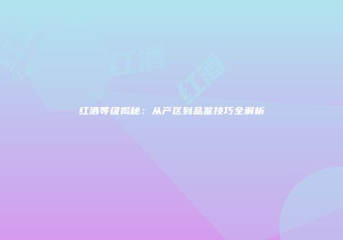 红酒等级揭秘：从产区到品鉴技巧全解析