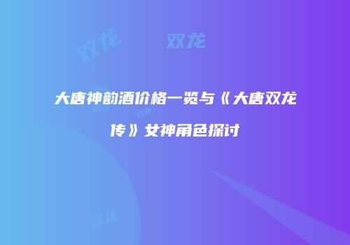 大唐神韵酒价格一览与《大唐双龙传》女神角色探讨