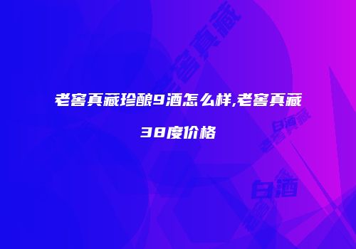 老窖真藏珍酿9酒怎么样,老窖真藏38度价格