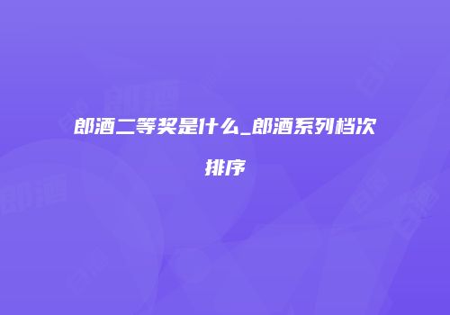 郎酒二等奖是什么_郎酒系列档次排序