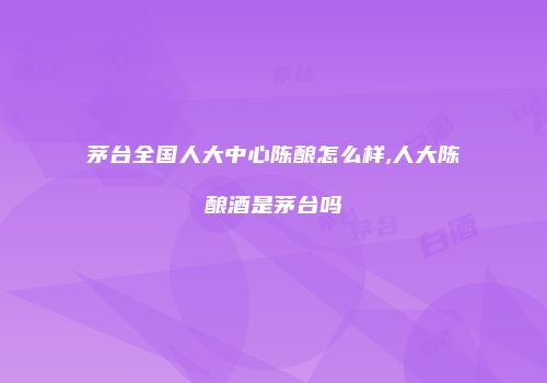 茅台全国人大中心陈酿怎么样,人大陈酿酒是茅台吗