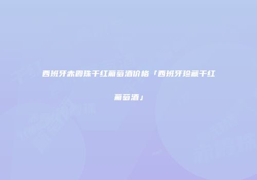 西班牙赤霞珠干红葡萄酒价格「西班牙珍藏干红葡萄酒」