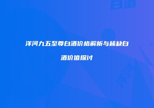 洋河九五至尊白酒价格解析与稀缺白酒价值探讨