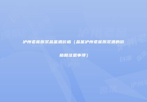 泸州老窖原浆品鉴酒价格（品鉴泸州老窖原浆酒的价格和注意事项）