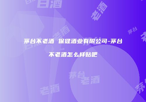 茅台不老酒 保健酒业有限公司-茅台不老酒怎么样贴吧