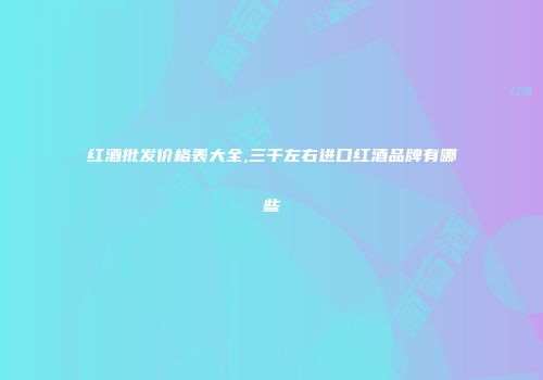 红酒批发价格表大全,三千左右进口红酒品牌有哪些