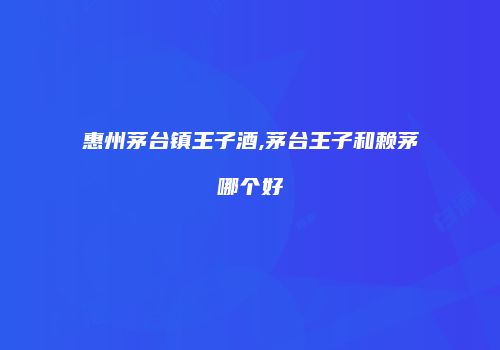 惠州茅台镇王子酒,茅台王子和赖茅哪个好