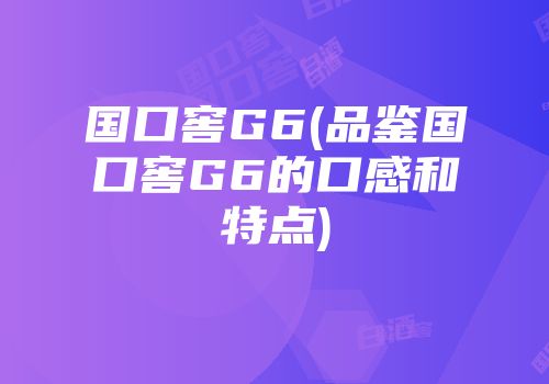 国口窖G6(品鉴国口窖G6的口感和特点)