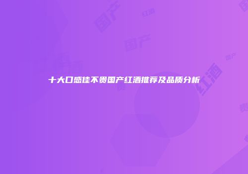 十大口感佳不贵国产红酒推荐及品质分析