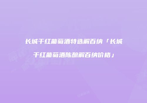 长城干红葡萄酒特选解百纳「长城干红葡萄酒陈酿解百纳价格」