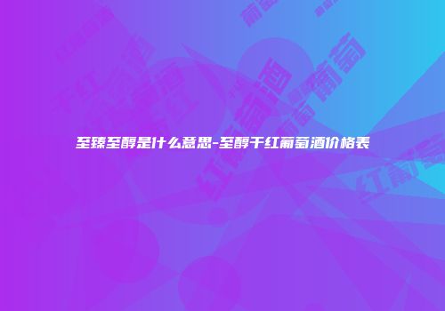 至臻至醇是什么意思-至醇干红葡萄酒价格表