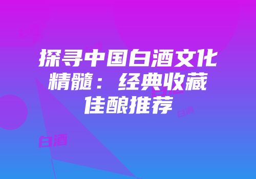探寻中国白酒文化精髓：经典收藏佳酿推荐