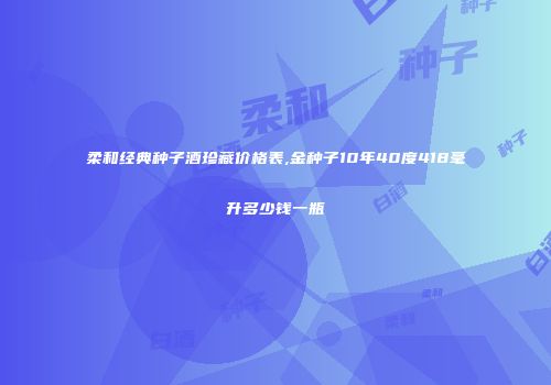 柔和经典种子酒珍藏价格表,金种子10年40度418毫升多少钱一瓶