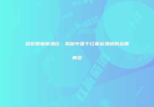 昌黎朗格斯酒庄：揭秘中国干红葡萄酒城的品质典范