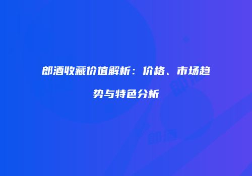 郎酒收藏价值解析：价格、市场趋势与特色分析