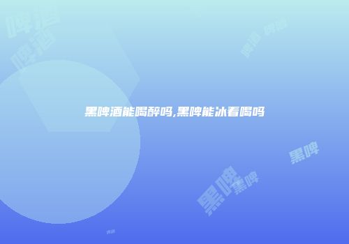 黑啤酒能喝醉吗,黑啤能冰着喝吗