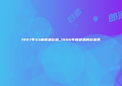 1997年53度郎酒价格_1996年普郎酒的价格表