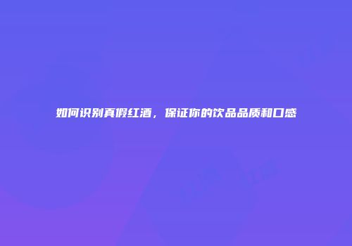 如何识别真假红酒，保证你的饮品品质和口感