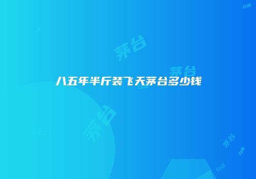 八五年半斤装飞天茅台多少钱