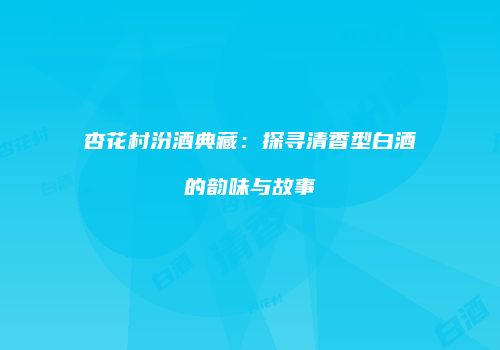 杏花村汾酒典藏：探寻清香型白酒的韵味与故事
