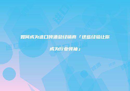 如何成为进口啤酒总经销商「这些经验让你成为行业领袖」
