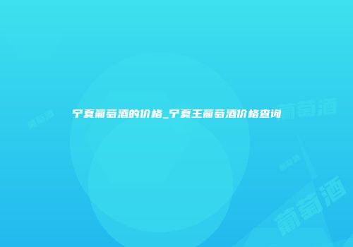宁夏葡萄酒的价格_宁夏王葡萄酒价格查询