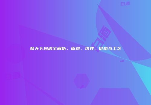 和天下白酒全解析：原料、功效、价格与工艺
