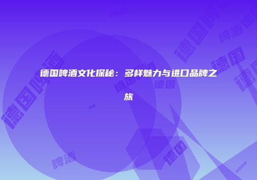 德国啤酒文化探秘：多样魅力与进口品牌之旅