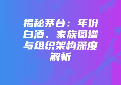 揭秘茅台：年份白酒、家族图谱与组织架构深度解析