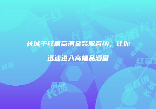 长城干红葡萄酒金装解百纳，让你迅速进入高端品酒圈