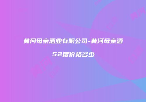 黄河母亲酒业有限公司-黄河母亲酒52度价格多少