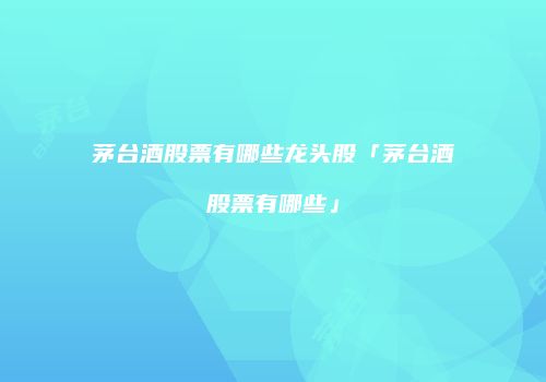茅台酒股票有哪些龙头股「茅台酒股票有哪些」