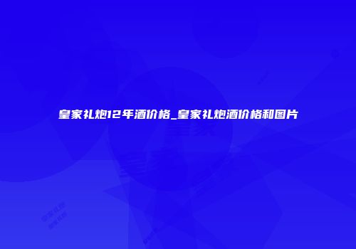 皇家礼炮12年酒价格_皇家礼炮酒价格和图片