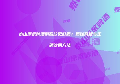 泰山原浆啤酒倒着放更好喝？揭秘真相与正确饮用方法