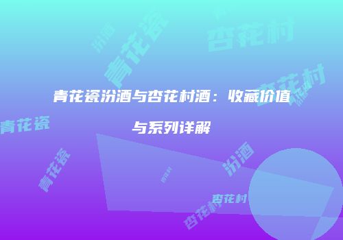 青花瓷汾酒与杏花村酒：收藏价值与系列详解