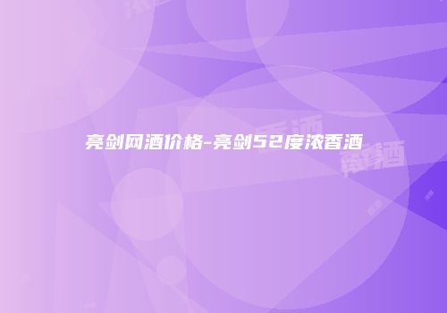 亮剑网酒价格-亮剑52度浓香酒