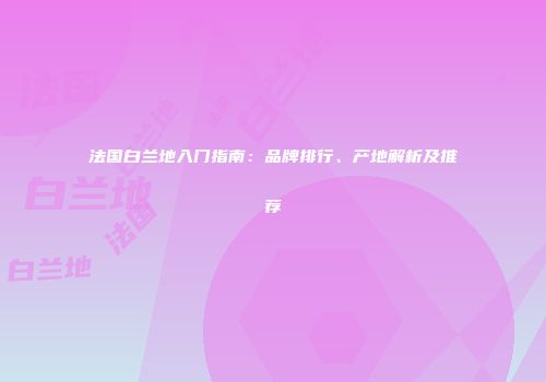 法国白兰地入门指南：品牌排行、产地解析及推荐