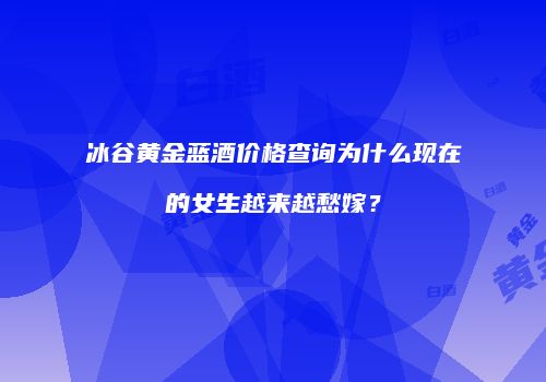 冰谷黄金蓝酒价格查询为什么现在的女生越来越愁嫁？