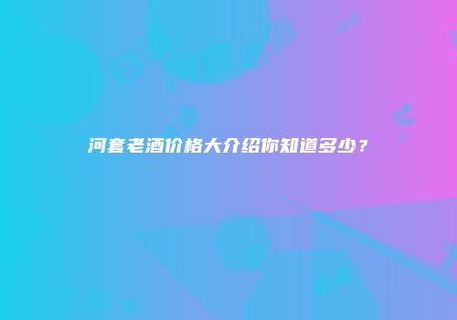 河套老酒价格大介绍你知道多少？