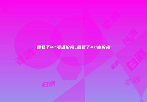 四君子42老酒价格_四君子42度价格
