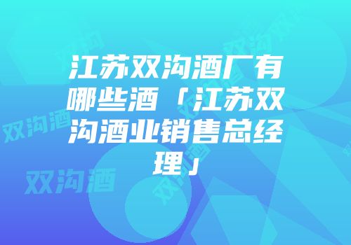 江苏双沟酒厂有哪些酒「江苏双沟酒业销售总经理」