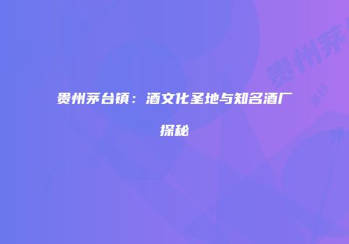 贵州茅台镇：酒文化圣地与知名酒厂探秘