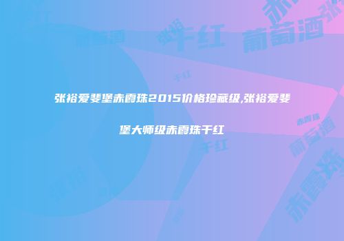 张裕爱斐堡赤霞珠2015价格珍藏级,张裕爱斐堡大师级赤霞珠干红