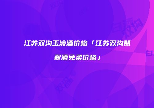 江苏双沟玉液酒价格「江苏双沟翡翠酒免柔价格」