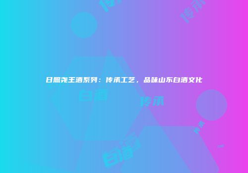 日照尧王酒系列：传承工艺，品味山东白酒文化